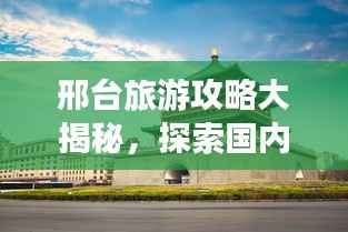 邢台旅游攻略大揭秘,探索国内魅力之城!